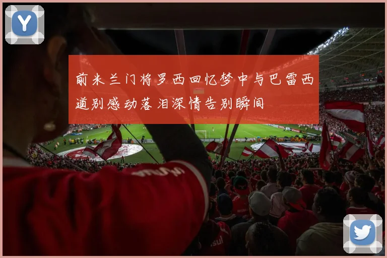 前米兰门将罗西回忆梦中与巴雷西道别感动落泪深情告别瞬间