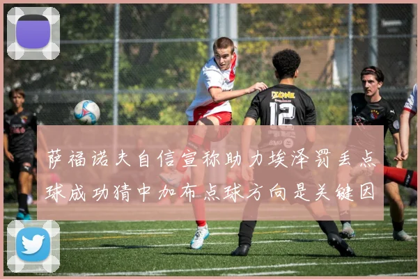 萨福诺夫自信宣称助力埃泽罚丢点球成功猜中加布点球方向是关键因素