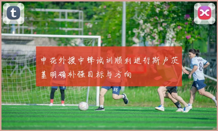 申花外援中锋试训顺利进行斯卢茨基明确补强目标与方向