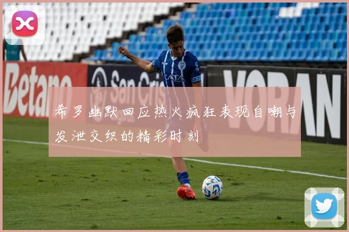 希罗幽默回应热火疯狂表现自嘲与发泄交织的精彩时刻