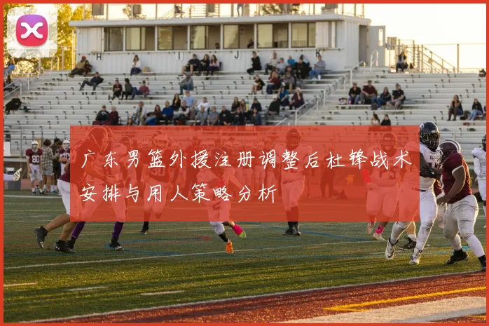 广东男篮外援注册调整后杜锋战术安排与用人策略分析