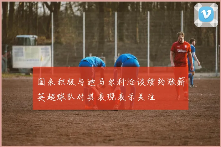 国米积极与迪马尔科洽谈续约涨薪英超球队对其表现表示关注