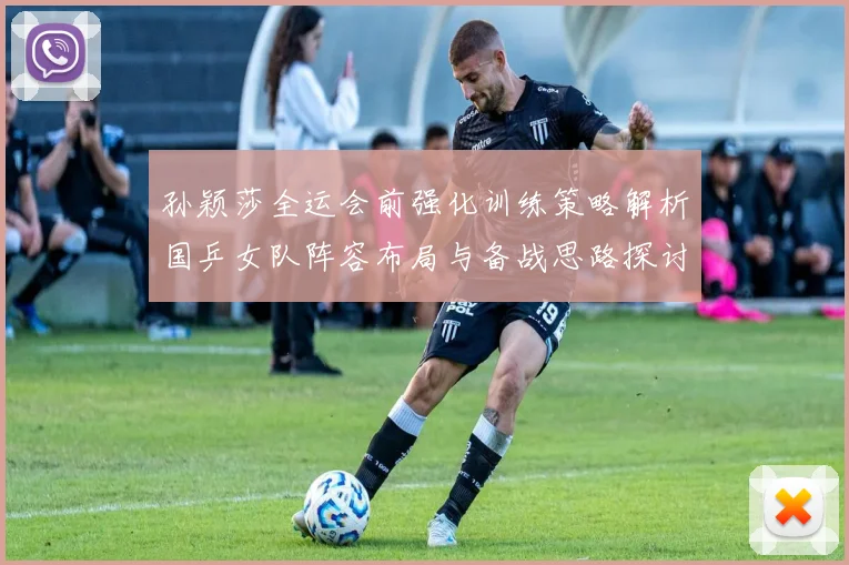 孙颖莎全运会前强化训练策略解析国乒女队阵容布局与备战思路探讨
