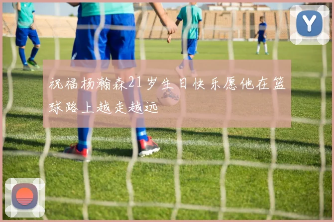 祝福杨瀚森21岁生日快乐愿他在篮球路上越走越远