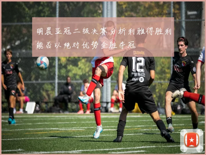 明晨亚冠二级决赛分析利雅得胜利能否以绝对优势全胜夺冠