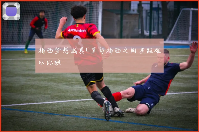梅西梦想成真C罗与梅西之间差距难以比较