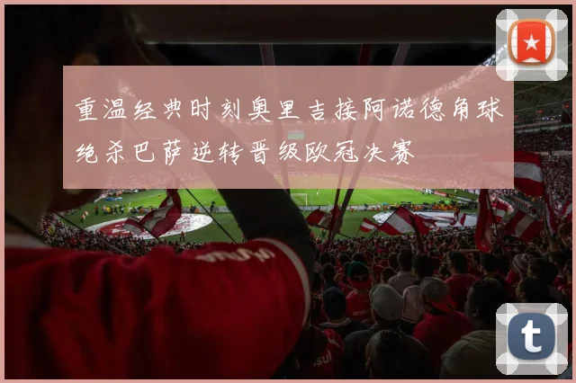 重温经典时刻奥里吉接阿诺德角球绝杀巴萨逆转晋级欧冠决赛