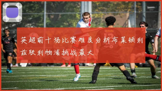 英超前十场比赛难度分析布莱顿利兹联利物浦挑战最大