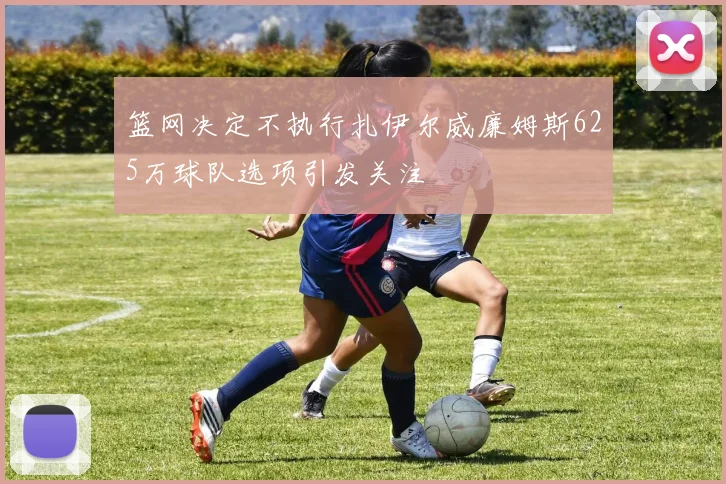 篮网决定不执行扎伊尔威廉姆斯625万球队选项引发关注