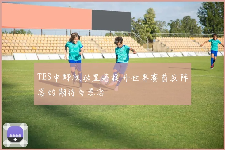 TES中野联动显著提升世界赛首发阵容的期待与悬念