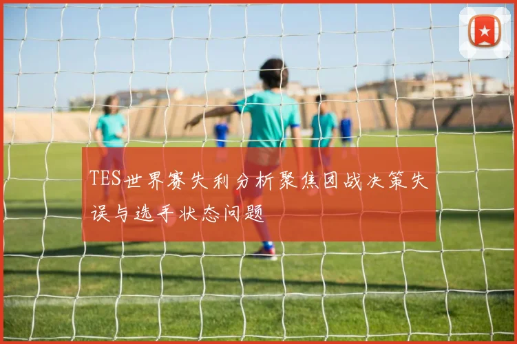 TES世界赛失利分析聚焦团战决策失误与选手状态问题