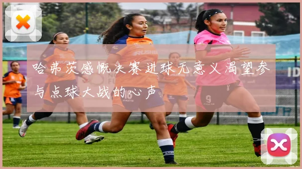 哈弗茨感慨决赛进球无意义渴望参与点球大战的心声