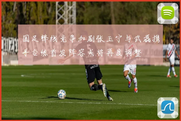 国足锋线竞争加剧张玉宁与武磊携手合练首发阵容或将再度调整