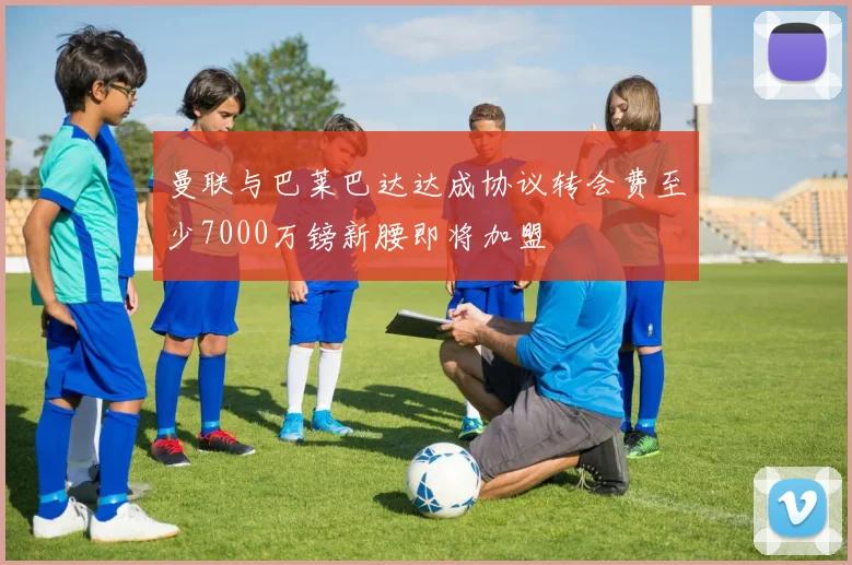 曼联与巴莱巴达达成协议转会费至少7000万镑新腰即将加盟