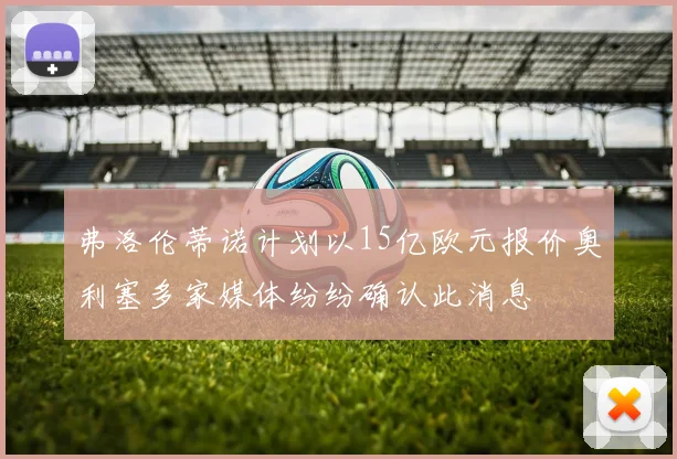 弗洛伦蒂诺计划以15亿欧元报价奥利塞多家媒体纷纷确认此消息