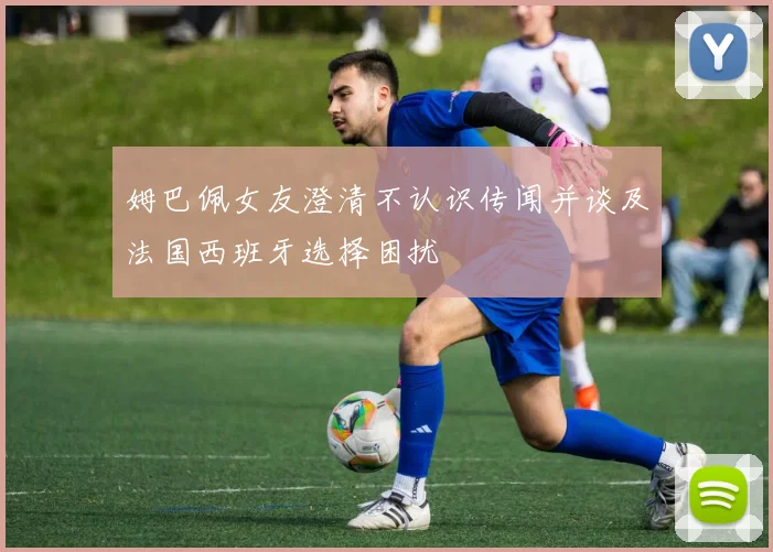 姆巴佩女友澄清不认识传闻并谈及法国西班牙选择困扰