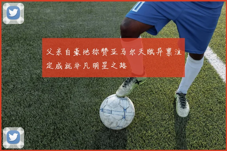 父亲自豪地称赞亚马尔天赋异禀注定成就非凡明星之路