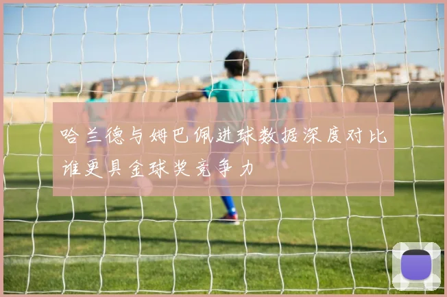 哈兰德与姆巴佩进球数据深度对比谁更具金球奖竞争力