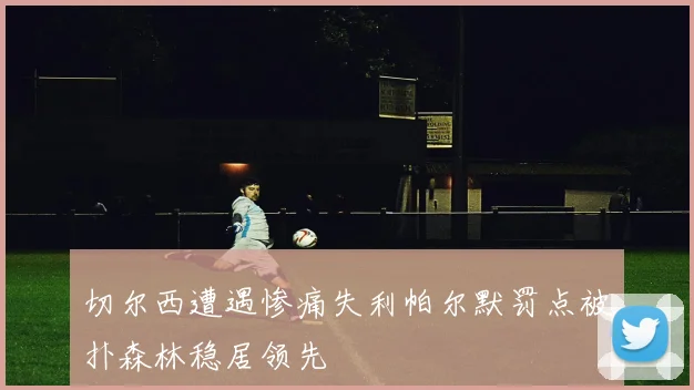切尔西遭遇惨痛失利帕尔默罚点被扑森林稳居领先