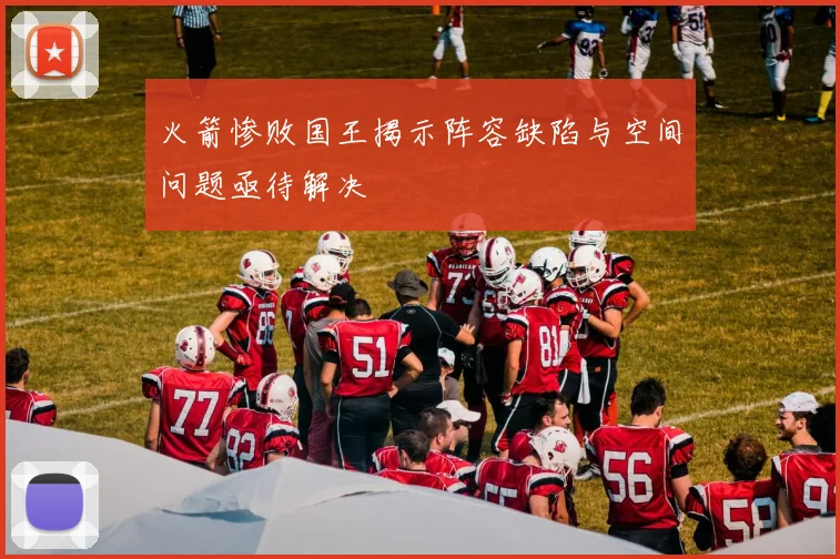 火箭惨败国王揭示阵容缺陷与空间问题亟待解决