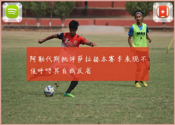 阿勒代斯批评萨拉赫本赛季表现不佳呼吁其自我反省