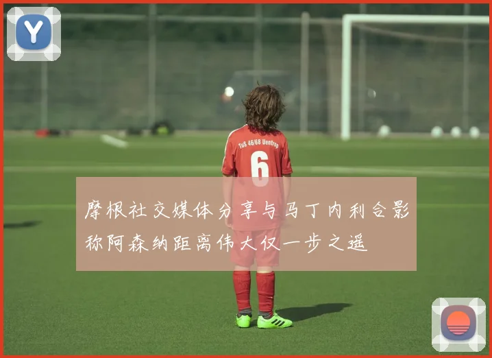 摩根社交媒体分享与马丁内利合影称阿森纳距离伟大仅一步之遥